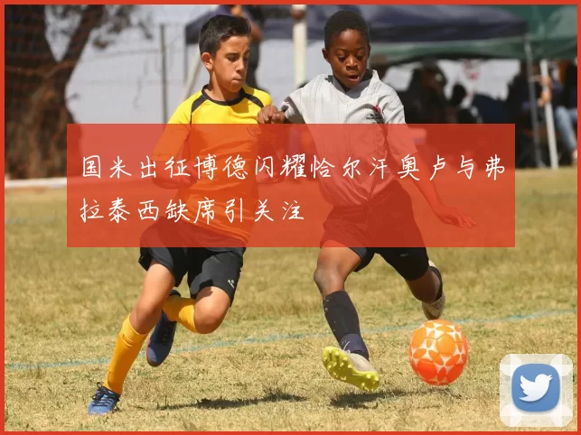 国米出征博德闪耀恰尔汗奥卢与弗拉泰西缺席引关注