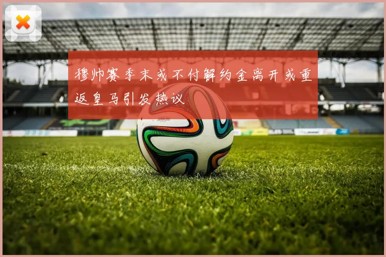 穆帅赛季末或不付解约金离开或重返皇马引发热议