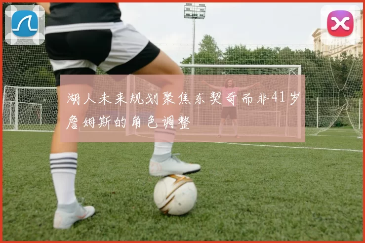 湖人未来规划聚焦东契奇而非41岁詹姆斯的角色调整