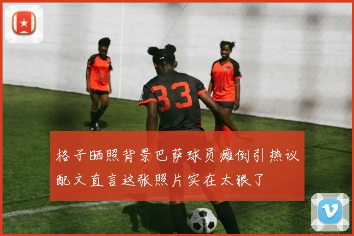 格子晒照背景巴萨球员瘫倒引热议配文直言这张照片实在太狠了