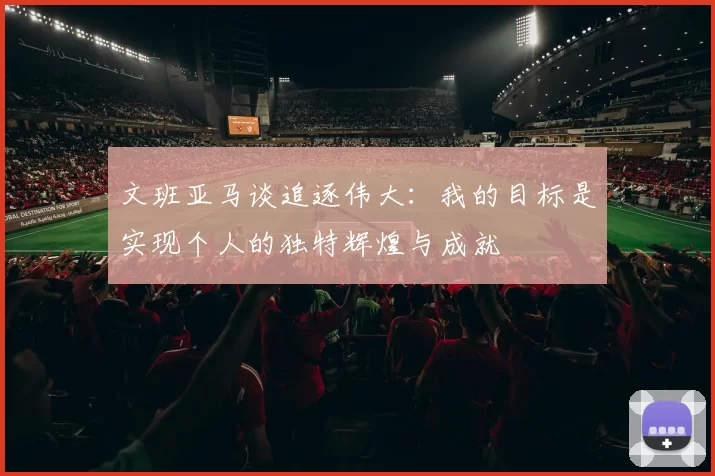 文班亚马谈追逐伟大：我的目标是实现个人的独特辉煌与成就