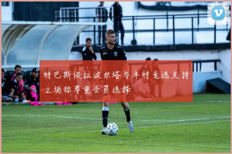特巴斯谈拉波尔塔与丰特竞选支持立场称尊重会员选择