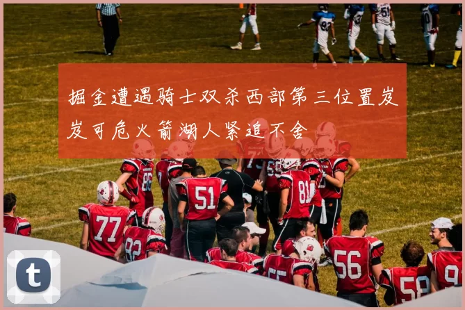 掘金遭遇骑士双杀西部第三位置岌岌可危火箭湖人紧追不舍