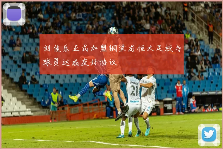 刘佳乐正式加盟铜梁龙恒大足校与球员达成友好协议