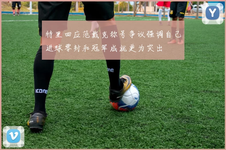 特里回应范戴克称号争议强调自己进球零封和冠军成就更为突出