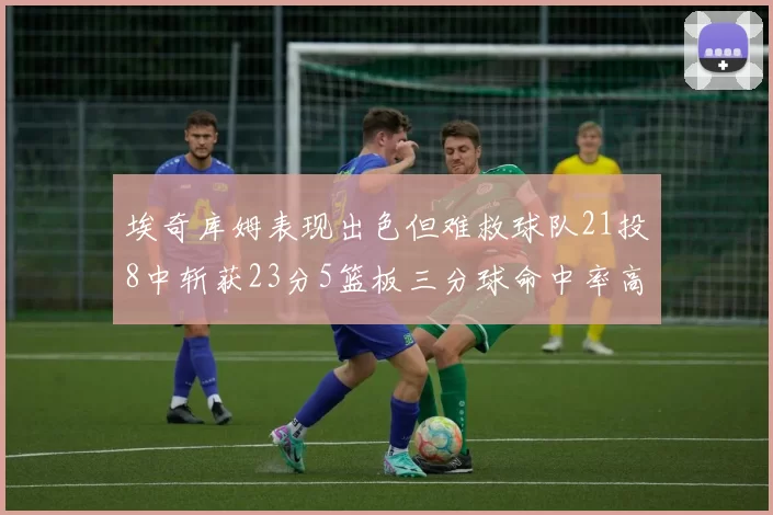 埃奇库姆表现出色但难救球队21投8中斩获23分5篮板三分球命中率高达45
