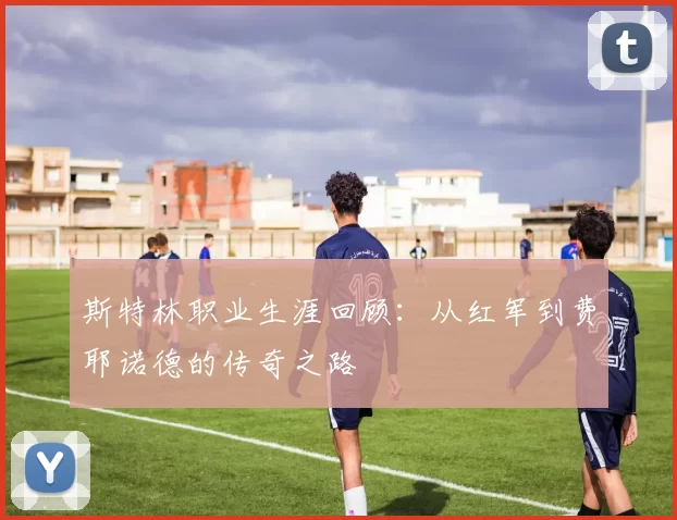 斯特林职业生涯回顾：从红军到费耶诺德的传奇之路