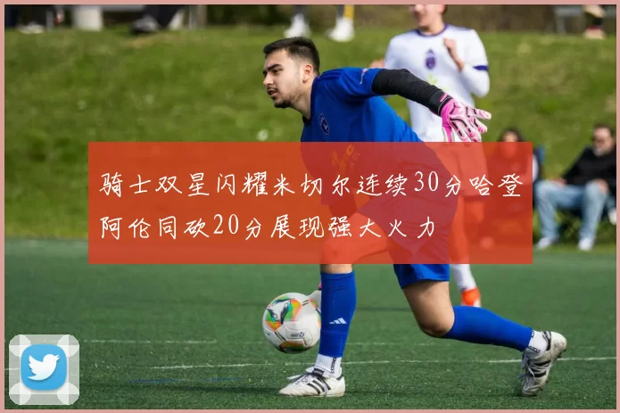 骑士双星闪耀米切尔连续30分哈登阿伦同砍20分展现强大火力