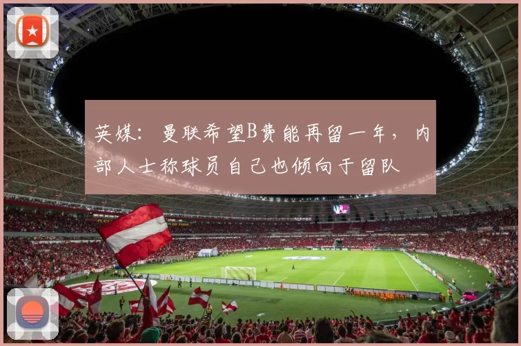 英媒：曼联希望B费能再留一年，内部人士称球员自己也倾向于留队