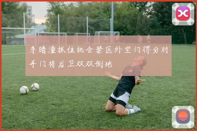 李晴潼抓住机会禁区外空门得分对手门将后卫双双倒地