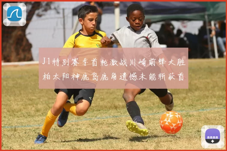 J1特别赛季首轮激战川崎前锋大胜柏太阳神鹿岛鹿角遗憾未能斩获首胜