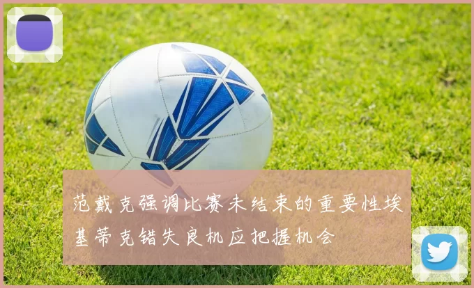 范戴克强调比赛未结束的重要性埃基蒂克错失良机应把握机会