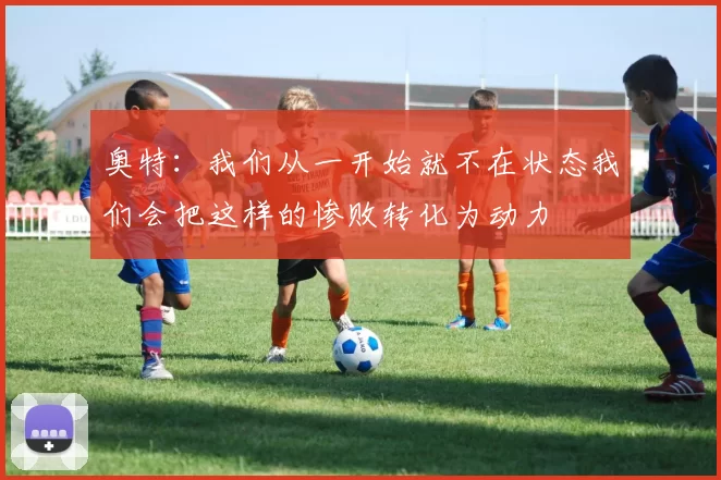 奥特：我们从一开始就不在状态我们会把这样的惨败转化为动力