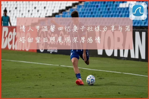 情人节温馨回忆妻子社媒分享与若塔甜蜜旧照展现深厚感情