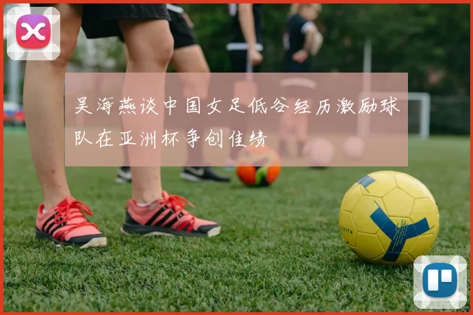 吴海燕谈中国女足低谷经历激励球队在亚洲杯争创佳绩