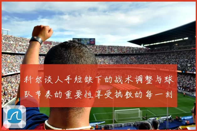 科尔谈人手短缺下的战术调整与球队节奏的重要性享受执教的每一刻