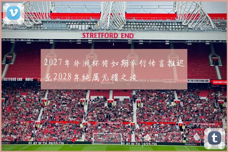 2027年非洲杯将如期举行传言推迟至2028年纯属无稽之谈