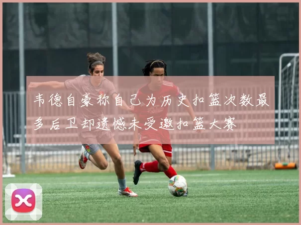 韦德自豪称自己为历史扣篮次数最多后卫却遗憾未受邀扣篮大赛