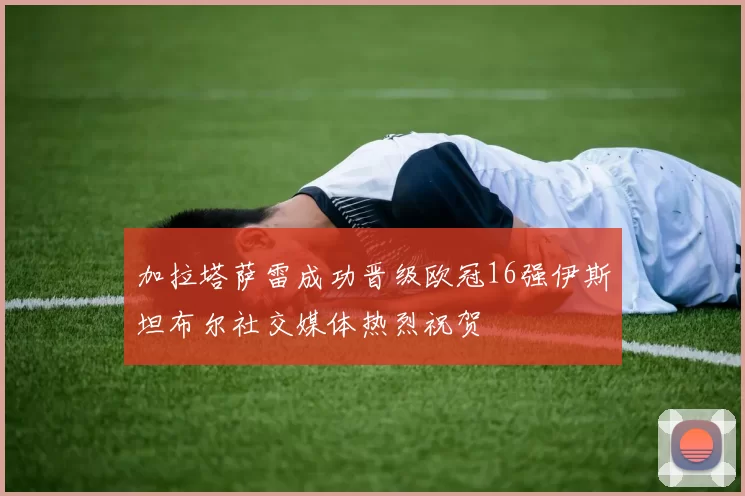 加拉塔萨雷成功晋级欧冠16强伊斯坦布尔社交媒体热烈祝贺